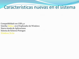Características nuevas en el sistema


Compatibilidad con USB 3.0
Interfaz Ribbon en el Explorador de Windows
Nueva tienda de Aplicaciones
Sistema de ficheros Protogon
Windows To Go
 