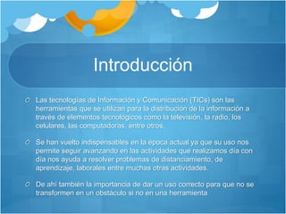 Introducción
Las tecnologías de Información y Comunicación (TICs) son las
herramientas que se utilizan para la distribución de la información a
través de elementos tecnológicos como la televisión, la radio, los
celulares, las computadoras, entre otros.
Se han vuelto indispensables en la época actual ya que su uso nos
permite seguir avanzando en las actividades que realizamos día con
día nos ayuda a resolver problemas de distanciamiento, de
aprendizaje, laborales entre muchas otras actividades.
De ahí también la importancia de dar un uso correcto para que no se
transformen en un obstáculo si no en una herramienta
 