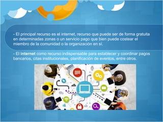 - El principal recurso es el internet, recurso que puede ser de forma gratuita
en determinadas zonas o un servicio pago que bien puede costear el
miembro de la comunidad o la organización en sí.
- El internet como recurso indispensable para establecer y coordinar pagos
bancarios, citas institucionales, planificación de eventos, entre otros.
 