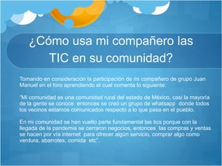 ¿Cómo usa mi compañero las
TIC en su comunidad?
Tomando en consideración la participación de mi compañero de grupo Juan
Manuel en el foro aprendiendo el cual comenta lo siguiente:
“Mi comunidad es una comunidad rural del estado de México, casi la mayoría
de la gente se conoce entonces se creó un grupo de whatsapp donde todos
los vecinos estamos comunicados respecto a lo que pasa en el pueblo.
En mi comunidad se han vuelto parte fundamental las tics porque con la
llegada de la pandemia se cerraron negocios, entonces las compras y ventas
se hacen por vía internet para ofrecer algún servicio, comprar algo como
verdura, abarrotes, comida etc”.
 