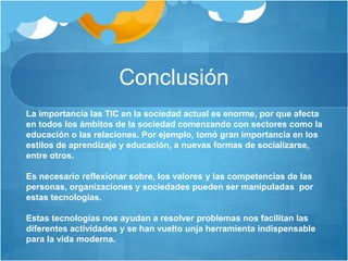 Conclusión
La importancia las TIC en la sociedad actual es enorme, por que afecta
en todos los ámbitos de la sociedad comenzando con sectores como la
educación o las relaciones. Por ejemplo, tomó gran importancia en los
estilos de aprendizaje y educación, a nuevas formas de socializarse,
entre otros.
Es necesario reflexionar sobre, los valores y las competencias de las
personas, organizaciones y sociedades pueden ser manipuladas por
estas tecnologías.
Estas tecnologías nos ayudan a resolver problemas nos facilitan las
diferentes actividades y se han vuelto unja herramienta indispensable
para la vida moderna.
 
