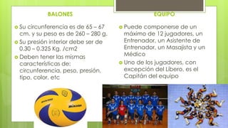 BALONES
 Su circunferencia es de 65 – 67
cm. y su peso es de 260 – 280 g.
 Su presión interior debe ser de
0.30 – 0.325 Kg. /cm2
 Deben tener las mismas
características de:
circunferencia, peso, presión,
tipo, color, etc
EQUIPO
 Puede componerse de un
máximo de 12 jugadores, un
Entrenador, un Asistente de
Entrenador, un Masajista y un
Médico
 Uno de los jugadores, con
excepción del Líbero, es el
Capitán del equipo
 