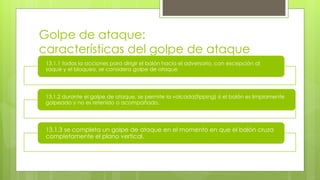 Golpe de ataque:
características del golpe de ataque
13.1.1 todas la acciones para dirigir el balón hacia el adversario, con excepción al
saque y el bloqueo, se considera golpe de ataque
13.1.2 durante el golpe de ataque, se permite la volcada(tipping) si el balón es limpiamente
golpeado y no es retenido o acompañado.
13.1.3 se completa un golpe de ataque en el momento en que el balón cruza
completamente el plano vertical.
 