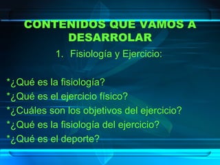CONTENIDOS QUE VAMOS A DESARROLAR Fisiología y Ejercicio: *¿Qué es la fisiología? *¿Qué es el ejercicio físico? *¿Cuáles son los objetivos del ejercicio? *¿Qué es la fisiología del ejercicio? *¿Qué es el deporte? 