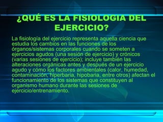 ¿QUÉ ES LA FISIOLOGIA DEL EJERCICIO? La fisiología del ejercicio   representa aquella ciencia que estudia los cambios en las funciones de los órganos/sistemas corporales cuando se someten a ejercicios agudos (una sesión de ejercicio) y crónicos (varias sesiones de ejercicio); incluye también las alteraciones orgánicas antes y después de un ejercicio agudo y cómo los factores ambientales (calor, humedad, contaminación, hiperbaria, hipobaria, entre otros) afectan el funcionamiento de los sistemas que constituyen al organismo humano durante las sesiones de ejercicio/entrenamiento.  