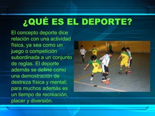 ¿QUÉ ES EL DEPORTE? El concepto deporte dice relación con una actividad física, ya sea como un juego o competición subordinada a un conjunto de reglas. El deporte además se define como una demostración de destreza física y mental; para muchos además es un tiempo de recreación, placer y diversión. 