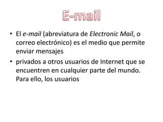 • El e-mail (abreviatura de Electronic Mail, o
correo electrónico) es el medio que permite
enviar mensajes
• privados a otros usuarios de Internet que se
encuentren en cualquier parte del mundo.
Para ello, los usuarios

 