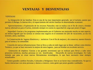VENTAJAS Y DESVENTAJASVENTAJAS Y DESVENTAJAS
VENTAJASVENTAJAS
La Integración de las familias: Esta es una de las mas importantes generada por el turismo, puesto queLa Integración de las familias: Esta es una de las mas importantes generada por el turismo, puesto que
permite el dialogo, la interacción y el esparcimiento del núcleo familiar en determinadas ocasiones.permite el dialogo, la interacción y el esparcimiento del núcleo familiar en determinadas ocasiones.
Aprovechamiento y Explotación de los recursos Naturales: este se realiza con el fin de crecer y brindarAprovechamiento y Explotación de los recursos Naturales: este se realiza con el fin de crecer y brindar
nuevas alternativas para el turista, teniendo siempre en cuenta la capacidad de carga que posee el lugar.nuevas alternativas para el turista, teniendo siempre en cuenta la capacidad de carga que posee el lugar.
Seguridad: Gracias a los programas implementados por el Gobierno sea mejorado mucho en este aspecto,Seguridad: Gracias a los programas implementados por el Gobierno sea mejorado mucho en este aspecto,
así hemos logrado que los turistas se sientan mas seguros en el momento de salir de vacaciones, ya sea víaasí hemos logrado que los turistas se sientan mas seguros en el momento de salir de vacaciones, ya sea vía
terrestre, aérea, marítima.terrestre, aérea, marítima.
La Conservación de lugares Históricos y turísticos: Con el fin de mejorar y de conservar, nuestra historiaLa Conservación de lugares Históricos y turísticos: Con el fin de mejorar y de conservar, nuestra historia
para el turista y la comunidad.para el turista y la comunidad.
Creación de nuevas infraestructuras: Este se lleva a cabo en todo lugar que se desea utilizar como destinoCreación de nuevas infraestructuras: Este se lleva a cabo en todo lugar que se desea utilizar como destino
Turístico, ya que se hace necesario la mejora de estos lugares, para así brindar un excelente servicio.Turístico, ya que se hace necesario la mejora de estos lugares, para así brindar un excelente servicio.
Generación de empleos: Gracias a las grandes inversiones que se realizan para llevar a cabo estosGeneración de empleos: Gracias a las grandes inversiones que se realizan para llevar a cabo estos
proyectos turísticos, muchas personas se ven beneficiadas Desarrollo de nuevas tecnologías: En Cadaproyectos turísticos, muchas personas se ven beneficiadas Desarrollo de nuevas tecnologías: En Cada
instante que pasa se crean nuevas Herramientas tecnológicas, lo que hace necesario estar siempreinstante que pasa se crean nuevas Herramientas tecnológicas, lo que hace necesario estar siempre
actualizados.actualizados.
Genera grandes cambios Sociales, Culturales y Religiosos: Este es un factor muy contradictorio. Ya que esGenera grandes cambios Sociales, Culturales y Religiosos: Este es un factor muy contradictorio. Ya que es
bueno interactuar con otras personas y darnos a conocer, como gente que posee grandes cualidades.bueno interactuar con otras personas y darnos a conocer, como gente que posee grandes cualidades.
 