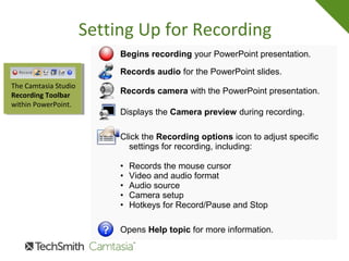 Setting Up for Recording
Begins recording your PowerPoint presentation.
Records audio for the PowerPoint slides.
Records camera with the PowerPoint presentation.
Displays the Camera preview during recording.
Click the Recording options icon to adjust specific
settings for recording, including:
• Records the mouse cursor
• Video and audio format
• Audio source
• Camera setup
• Hotkeys for Record/Pause and Stop
Opens Help topic for more information.
The Camtasia Studio
Recording Toolbar
within PowerPoint.
 