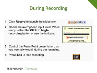 During Recording
1. Click Record to launch the slideshow.
2. Check the microphone input level. When
ready, select the Click to begin
recording button or use the hotkeys.
3. Control the PowerPoint presentation, as
you normally would, during the recording.
4. Press Esc to stop recording.
 