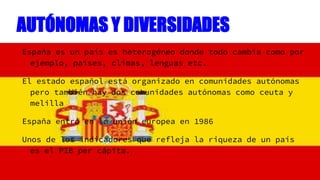 AUTÓNOMAS Y DIVERSIDADES
España es un país es heterogéneo donde todo cambia como por
ejemplo, países, climas, lenguas etc....
