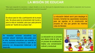 LA MISIÓN DE EDUCAR
“Educar para comprender las matemáticas o cualquier disciplina es una cosa, educar para la comprensión humana es otra; enseñar la comprensión entre las personas
como condición y garantía de la solidaridad intelectual y moral de la humanidad”.
Se educa para la vida y participando de la propia
vida. Se educa para la comprensión del mundo y
para la vida en sociedad, para que cada persona
pueda ser “dueña de su propia vida”.
Se necesitan acciones educativas que
permitan adquirir destrezas adecuadas para
la vida, acciones educativas que enseñen a
toda la sociedad la importancia y valor de las
personas con discapacidad intelectual o del
desarrollo.
La educación deberá servir para desplegar lo
humano, fomentar las capacidades necesarias
para ser agentes en la construcción del
proyecto de vida que genere las máximas
cotas de felicidad.
La educación es un proceso
que abarca toda la vida, es
un proceso de socialización,
implica una concienciación
cultural y conductual.
 