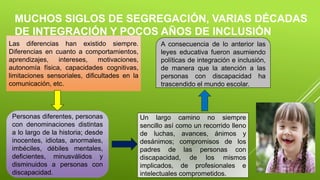 MUCHOS SIGLOS DE SEGREGACIÓN, VARIAS DÉCADAS
DE INTEGRACIÓN Y POCOS AÑOS DE INCLUSIÓN
Las diferencias han existido siempre.
Diferencias en cuanto a comportamientos,
aprendizajes, intereses, motivaciones,
autonomía física, capacidades cognitivas,
limitaciones sensoriales, dificultades en la
comunicación, etc.
Personas diferentes, personas
con denominaciones distintas
a lo largo de la historia; desde
inocentes, idiotas, anormales,
imbéciles, débiles mentales,
deficientes, minusválidos y
disminuidos a personas con
discapacidad.
Un largo camino no siempre
sencillo así como un recorrido lleno
de luchas, avances, ánimos y
desánimos; compromisos de los
padres de las personas con
discapacidad, de los mismos
implicados, de profesionales e
intelectuales comprometidos.
A consecuencia de lo anterior las
leyes educativa fueron asumiendo
políticas de integración e inclusión,
de manera que la atención a las
personas con discapacidad ha
trascendido el mundo escolar.
 