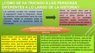 ¿CÓMO SE HA TRATADO A LAS PERSONAS
DIFERENTES A LO LARGO DE LA HISTORIA?
Las actitudes sociales han oscilado desde
la segregación hasta la integración, desde
las posturas más pesimistas hacia las más
optimistas, desde la exclusión hasta la
inclusión, desde la ignorancia hasta la
información.
Ahora, se puede decir que la
educación especial se fue creando
poco a poco gracias a la
implicación de la sociedad,
desarrollo social, económico y
científico, aportaciones del estado y
el desarrollo de la investigación.
Cambios en nombres y actitudes que han
tenido las personas con capacidades
diferentes
Edad media: Los primeros datos que
tenemos sobre la actitud de la
sociedad era la consideración de seres
extraños, raros, que no pertenecían a
la categoría de personas puesto que
no comprendían, no eran válidos para
el trabajo y por tanto no eran útiles.
En el Renacimiento y Humanismo: se centraron en el valor
de la razón defendiendo la dignidad humana, pero se les
continuó excluyendo de la sociedad. Algunos apuntes en
España de actitudes positivas, así como la focalización
hacia las posibilidades educativas de los sordos iniciaron
un tímido y reducido cambio, haciendo que esto sea un
momento clave al considerarse la posibilidad de educación
de las personas sordas y de las ciegas
 