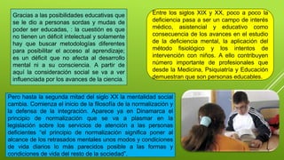 Gracias a las posibilidades educativas que
se le dio a personas sordas y mudas de
poder ser educadas, : la cuestión es que
no tienen un déficit intelectual y solamente
hay que buscar metodologías diferentes
para posibilitar el acceso al aprendizaje;
es un déficit que no afecta al desarrollo
mental ni a su consciencia. A partir de
aquí la consideración social se va a ver
influenciada por los avances de la ciencia.
Entre los siglos XIX y XX, poco a poco la
deficiencia pasa a ser un campo de interés
médico, asistencial y educativo como
consecuencia de los avances en el estudio
de la deficiencia mental, la aplicación del
método fisiológico y los intentos de
intervención con niños. A ello contribuyen
número importante de profesionales que
desde la Medicina, Psiquiatría y Educación
demuestran que son personas educables.
Pero hasta la segunda mitad del siglo XX la mentalidad social
cambia. Comienza el inicio de la filosofía de la normalización y
la defensa de la integración. Aparece ya en Dinamarca el
principio de normalización que se va a plasmar en la
legislación sobre los servicios de atención a las personas
deficientes “el principio de normalización significa poner al
alcance de los retrasados mentales unos modos y condiciones
de vida diarios lo más parecidos posible a las formas y
condiciones de vida del resto de la sociedad”.
 