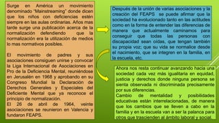 Surge en América un movimiento
denominado “Mainstreaming” donde dicen
que los niños con deficiencias estén
siempre en las aulas ordinarias. Años mas
tarde surge una publicación acerca de la
normalización defendiendo que la
normalización era la utilización de medios
lo mas normativos posibles.
El movimiento de padres y sus
asociaciones consiguen unirse y convocar
la Liga Internacional de Asociaciones en
Pro de la Deficiencia Mental, reuniéndose
en Jerusalén en 1968 y aprobando en su
Congreso Mundial la Declaración de
Derechos Generales y Especiales del
Deficiente Mental que ya reconoce el
principio de normalización.
El 26 de abril de 1964, veinte
asociaciones se reunieron en Valencia y
fundaron FEAPS.
Después de la unión de varias asociaciones y la
creación del FEAPS se puede afirmar que la
sociedad ha evolucionado tanto en las actitudes
como en la forma de entender las diferencias de
manera que actualmente caminamos para
conseguir que todas las personas con
discapacidad sean oídas, que tengan también
su propia voz; que su vida se normalice desde
el nacimiento, que se integren en la familia, en
la escuela, etc.
Ahora nos resta continuar avanzando hacia una
sociedad cada vez más igualitaria en equidad,
justicia y derechos donde ninguna persona se
sienta observada ni discriminada precisamente
por sus diferencias.
Cambio de mentalidad y posibilidades
educativas están interrelacionadas, de manera
que los cambios que se lleven a cabo en la
familia y en la escuela van a ser la palanca para
otros que trascienden al ámbito laboral y social.
 