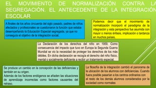EL MOVIMIENTO DE NORMALIZACIÓN CONTRA LA
SEGREGACIÓN. EL ANTECEDENTE DE LA INTEGRACIÓN
ESCOLAR
A finales de los años cincuenta del siglo pasado, padres de niños
afectados y profesionales se cuestionaron la función que estaba
desempeñando la Educación Especial segregada, ya que no
conseguía el objetivo de la integración social.
La Declaración de los derechos del niño en 1959. Como
consecuencia del impacto que tuvo en Europa la Segunda Guerra
Mundial se vio la necesidad de proteger los derechos de los más
débiles. En dicha declaración se recogía el derecho del niño físico,
mental o socialmente deficiente a recibir un tratamiento especial.
Se produce un cambio en la concepción de las deficiencias y
también en su origen.
Además de los factores endógenos se añaden las situaciones
de aprendizaje incorrectas como factores causantes del
retraso.
Podemos decir que el movimiento de
normalización incorporó el paradigma de la
integración y esta perspectiva fue asumida con
mayor o menos énfasis, implicación o tardanza
en muchos países.
La filosofía de la integración cambió el panorama de
la ubicación de los alumnos con deficiencias. Cuando
fuera posible pasarían a los centros ordinarios con
el resto de los demás alumnos considerados por la
sociedad como normales
 