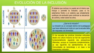 EVOLUCIÓN DE LA INCLUSIÓN
El sistema que excluye no puede ser el mismo que
incluye o promete la inclusión, pues si no
estaríamos frente a un sistema que simplemente
sustituye a la exclusión para continuar su secuencia
de control y orden sobre los otros.
¿Qué es la inclusión?
La inclusión es un concepto teórico de la pedagogía
que hace referencia al modo en que la escuela debe
dar respuesta a la diversidad.
En las escuelas las prácticas docentes enfocadas
desde una cultura inclusiva se han ido organizando
fundamentalmente siguiendo dos perspectivas
diferentes, aunque en ocasiones complementarias,
ya sea siguiendo los planteamientos de las
Comunidades de Aprendizaje o en base a los
lineamientos indicados .
 
