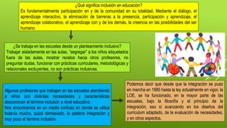 ¿Qué significa inclusión en educación?
Es fundamentalmente participación en y de la comunidad en su totalidad. Mediante el diálogo, el
aprendizaje interactivo, la eliminación de barreras a la presencia, participación y aprendizaje, el
aprendizaje colaborativo, el aprendizaje con y de los demás, la creencia en las posibilidades del ser
humano.
Algunos profesores que trabajan en las escuelas atendiendo
a niños con distintas necesidades y características
desconocen el término inclusión a nivel educativo.
Nos encontramos en un medio confuso en donde se utiliza
todavía mucho, quizá demasiado, la palabra integración y
muy poco el término inclusión.
Podemos decir que desde que la integración se puso
en marcha en 1985 hasta la ley actualmente en vigor, la
LOE, se ha funcionado, en la mayor parte de las
escuelas, bajo la filosofía y el principio de la
integración, eso sí avanzando en los diseños del
curriculum adaptado, de la evaluación de necesidades,
y en otros aspectos.
¿Se trabaja en las escuelas desde un planteamiento inclusivo?
Trabajar aisladamente en las aulas, “segregar” a los niños etiquetados
fuera de las aulas, mostrar recelos hacia otros profesores, no
preguntar dudas, funcionar con prácticas curriculares, metodológicas y
relacionales excluyentes, no son prácticas inclusivas.
 