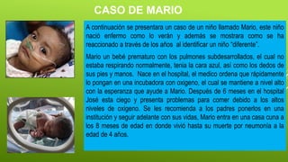 CASO DE MARIO
A continuación se presentara un caso de un niño llamado Mario, este niño
nació enfermo como lo verán y además se mostrara como se ha
reaccionado a través de los años al identificar un niño “diferente”.
Mario un bebé prematuro con los pulmones subdesarrollados, el cual no
estaba respirando normalmente, tenia la cara azul, así como los dedos de
sus pies y manos. Nace en el hospital, el medico ordena que rápidamente
lo pongan en una incubadora con oxigeno, el cual se mantiene a nivel alto
con la esperanza que ayude a Mario. Después de 6 meses en el hospital
José esta ciego y presenta problemas para comer debido a los altos
niveles de oxigeno. Se les recomienda a los padres ponerlos en una
institución y seguir adelante con sus vidas, Mario entra en una casa cuna a
los 8 meses de edad en donde vivió hasta su muerte por neumonía a la
edad de 4 años.
 