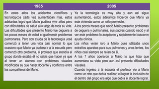 1985 2005
En estos años los adelantos científicos y
tecnológicos cada vez aumentaban más, estos
adelantos logro que Mario pudiera vivir años pero
con dificultades de salud a lo largo de toda su vida.
Las dificultades que presento Mario fue ceguera a
los pocos meses de edad e igualmente problemas
pulmonares. Pero con ayuda de la tecnología José
comenzó a tener una vida casi normal lo que
ocasiono que Mario ya pudiera ir a la escuela pero
comenzó otro problema, el profesor que atendía el
grupo donde estaba él no sabia que hacer ya que
al tener un alumno con problemas visuales
modificaba su que hacer docente y conflictos entre
los compañeros de Mario.
Ya la tecnología es muy alta y aun así sigue
aumentando, estos adelantos hicieron que Mario ya
este viviendo como un niño promedio.
A los pocos meses que nació Mario presento problemas
de ceguera y pulmonares, sus padres cuando nació y al
ver este problema lo aceptaron y rápidamente buscaron
ayuda clínica.
Los niños veían raro a Mario pues utilizaba unos
extraños aparatos para sus pulmones y unos lentes, los
niños casi siempre se reían de él.
A los 7 años operaron a Mario lo que hizo que
aumentara su vista pero aun así presenta dificultades
visuales.
Cuando ingreso a la escuela el profesor vio a Mario
como un reto que debía realizar, el lograr la inclusión de
él dentro del grupo era algo que debía el docente lograr.
 