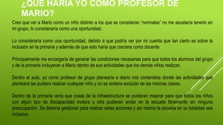 ¿QUÉ HARÍA YO COMO PROFESOR DE
MARIO?
Creo que ver a Mario como un niño distinto a los que se consideran “normales” no me asustaría tenerlo en
mi grupo, lo consideraría como una oportunidad.
Lo consideraría como una oportunidad, debido a que podría ver por mi cuenta que tan cierto es sobre la
inclusión en la primaria y además de que esto haría que creciera como docente.
Principalmente me encargaría de generar las condiciones necesarias para que todos los alumnos del grupo
y de la primaria incluyeran a Mario dentro de sus actividades que los demás niños realizan.
Dentro el aula, yo como profesor de grupo planearía a diario mis contenidos donde las actividades que
planteara las pudiera realizar cualquier niño y no se sintiera excluido de las mismas clases.
Dentro de la primaria vería que cosas de la infraestructura se pudieran mejorar para que todos los niños
con algún tipo de discapacidad motora u otra pudieran andar en la escuela libremente sin ninguna
preocupación. Se debería gestionar para realizar estas acciones y así mismo la escuela en su totalidad sea
inclusiva.
 