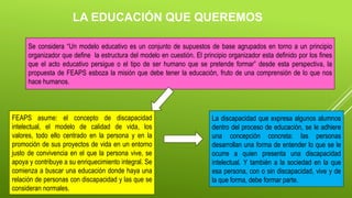 Se considera “Un modelo educativo es un conjunto de supuestos de base agrupados en torno a un principio
organizador que define la estructura del modelo en cuestión. El principio organizador esta definido por los fines
que el acto educativo persigue o el tipo de ser humano que se pretende formar” desde esta perspectiva, la
propuesta de FEAPS esboza la misión que debe tener la educación, fruto de una comprensión de lo que nos
hace humanos.
FEAPS asume: el concepto de discapacidad
intelectual, el modelo de calidad de vida, los
valores, todo ello centrado en la persona y en la
promoción de sus proyectos de vida en un entorno
justo de convivencia en el que la persona vive, se
apoya y contribuye a su enriquecimiento integral. Se
comienza a buscar una educación donde haya una
relación de personas con discapacidad y las que se
consideran normales.
La discapacidad que expresa algunos alumnos
dentro del proceso de educación, se le adhiere
una concepción concreta: las personas
desarrollan una forma de entender lo que se le
ocurre a quien presenta una discapacidad
intelectual. Y también a la sociedad en la que
esa persona, con o sin discapacidad, vive y de
la que forma, debe formar parte.
LA EDUCACIÓN QUE QUEREMOS
 