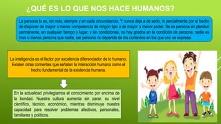 ¿QUÉ ES LO QUE NOS HACE HUMANOS?
La persona lo es, sin más, siempre y en cada circunstancia. Y nunca deja a de serlo, ni parcialmente por el hecho
de disponer de mayor o menor competencia de ningún tipo o de mayor o menor poder. Se es persona en plenitud
permanente, en cualquier tiempo y lugar, y sin condiciones, no hay grados en la condición de persona, nadie es
mas o menos persona que nadie, ser persona no depende de los contextos en los que uno se exprese.
La inteligencia es el factor por excelencia diferenciador de lo humano.
Existen otras corrientes que señalan la interacción humana como el
hecho fundamental de la existencia humana.
En la actualidad privilegiamos el conocimiento por encima de
la bondad. Nuestra cultura aumenta sin parar, su nivel
científico, técnico, económico, mientras disminuye nuestra
capacidad para resolver problemas afectivos, personales,
familiares y políticos.
 