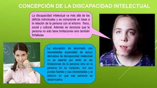 CONCEPCIÓN DE LA DISCAPACIDAD INTELECTUAL
La discapacidad intelectual va más allá de los
déficits individuales y se comprende en base a
la relación de la persona con el entorno físico,
social y cultural. Además se reconoce que la
persona no solo tiene limitaciones sino también
fortalezas.
La educación de alumnado con
necesidades especiales de apoyo
derivadas de discapacidad intelectual
no se asienta por tanto en las
limitaciones de la persona sino en la
persona en su conjunto, con sus
puntos fuertes y sus necesidades y el
entorno en que esa persona se
desenvuelve.
 