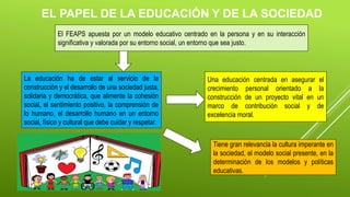 EL PAPEL DE LA EDUCACIÓN Y DE LA SOCIEDAD
El FEAPS apuesta por un modelo educativo centrado en la persona y en su interacción
significativa y valorada por su entorno social, un entorno que sea justo.
La educación ha de estar al servicio de la
construcción y el desarrollo de una sociedad justa,
solidaria y democrática, que alimente la cohesión
social, el sentimiento positivo, la comprensión de
lo humano, el desarrollo humano en un entorno
social, físico y cultural que debe cuidar y respetar.
Una educación centrada en asegurar el
crecimiento personal orientado a la
construcción de un proyecto vital en un
marco de contribución social y de
excelencia moral.
Tiene gran relevancia la cultura imperante en
la sociedad, el modelo social presente, en la
determinación de los modelos y políticas
educativas.
 