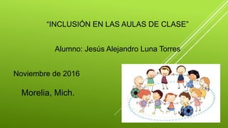 “INCLUSIÓN EN LAS AULAS DE CLASE”
Alumno: Jesús Alejandro Luna Torres
Noviembre de 2016
Morelia, Mich.
 