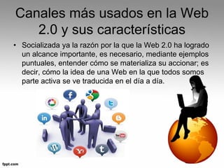 Canales más usados en la Web
2.0 y sus características
• Socializada ya la razón por la que la Web 2.0 ha logrado
un alcance importante, es necesario, mediante ejemplos
puntuales, entender cómo se materializa su accionar; es
decir, cómo la idea de una Web en la que todos somos
parte activa se ve traducida en el día a día.
 