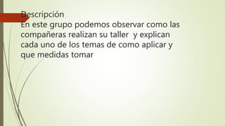 Descripción
En este grupo podemos observar como las
compañeras realizan su taller y explican
cada uno de los temas de como aplicar y
que medidas tomar