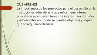 QUE APRENDÍ
La importancia de los proyectos para el desarrollo en la
instituciones educativas y que estos tiene interés
educativos promueven temas de interes para los niños
y adolecentes en donde se plantea objetivos y logros
que se requieren alcanzar