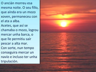 O ancián morreu esa
 O ancián morreu esa
mesma noite. O seu fillo,
 mesma noite. O seu fillo,
que aínda era un mozo
 que aínda era un mozo
xoven, permaneceu con
 xoven, permaneceu con
el ata a alba.
 el ata a alba.
Acetes, que así se
 Acetes, que así se
chamaba o mozo, logrou
 chamaba o mozo, logrou
mercar unha barca, o
 mercar unha barca, o
que lle permitiu saír
 que lle permitiu saír
pescar a alta mar.
 pescar a alta mar.
Con sorte, nun tempo
 Con sorte, nun tempo
conseguira mercar un
 conseguira mercar un
navío e incluso ter unha
 navío e incluso ter unha
tripulación.
 tripulación.
 