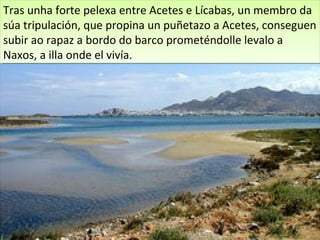 Tras unha forte pelexa entre Acetes e Lícabas, un membro da
 Tras unha forte pelexa entre Acetes e Lícabas, un membro da
súa tripulación, que propina un puñetazo a Acetes, conseguen
 súa tripulación, que propina un puñetazo a Acetes, conseguen
subir ao rapaz a bordo do barco prometéndolle levalo a
 subir ao rapaz a bordo do barco prometéndolle levalo a
Naxos, a illa onde el vivía.
 Naxos, a illa onde el vivía.
 