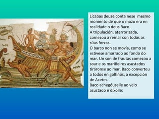 Lícabas deuse conta nese mesmo
momento de que o mozo era en
realidade o deus Baco.
A tripulación, aterrorizada,
comezou a remar con todas as
súas forzas.
O barco non se movía, como se
estivese amarrado ao fondo do
mar. Un son de frautas comezou a
soar e os mariñeiros asustados
tiráronse ao mar. Baco converteu
a todos en golfiños, a excepción
de Acetes.
Baco achegóuselle ao velo
asustado e díxolle:
 