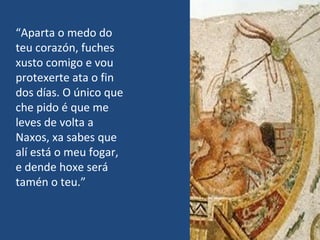 “Aparta o medo do
teu corazón, fuches
xusto comigo e vou
protexerte ata o fin
dos días. O único que
che pido é que me
leves de volta a
Naxos, xa sabes que
alí está o meu fogar,
e dende hoxe será
tamén o teu.”
 