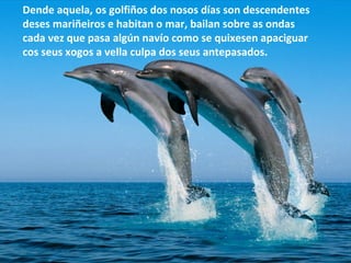 Dende aquela, os golfiños dos nosos días son descendentes
deses mariñeiros e habitan o mar, bailan sobre as ondas
cada vez que pasa algún navío como se quixesen apaciguar
cos seus xogos a vella culpa dos seus antepasados.
 