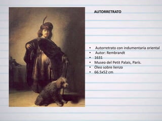 AUTORRETRATO




•   Autorretrato con indumentaria oriental
•   Autor: Rembrandt
•   1631
•   Museo del Petit Palais, París.
•   Óleo sobre lienzo
•   66.5x52 cm
 
