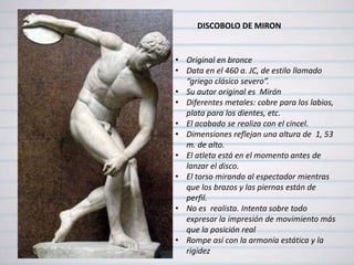 DISCOBOLO DE MIRON


• Original en bronce
• Data en el 460 a. JC, de estilo llamado
  “griego clásico severo”.
• Su autor original es Mirón
• Diferentes metales: cobre para los labios,
  plata para los dientes, etc.
• El acabado se realiza con el cincel.
• Dimensiones reflejan una altura de 1, 53
  m. de alto.
• El atleta está en el momento antes de
  lanzar el disco.
• El torso mirando al espectador mientras
  que los brazos y las piernas están de
  perfil.
• No es realista. Intenta sobre todo
  expresar la impresión de movimiento más
  que la posición real
• Rompe así con la armonía estática y la
  rigidez
 