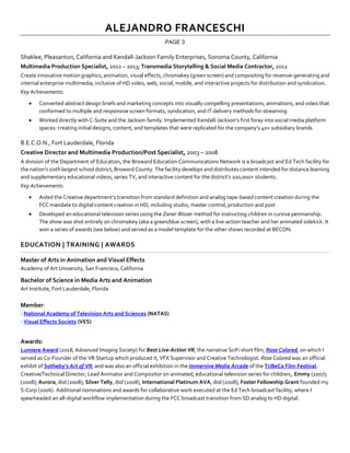ALEJANDRO FRANCESCHI
PAGE 3
Shaklee, Pleasanton, California and Kendall-Jackson Family Enterprises, Sonoma County, California
Multimedia Production Specialist, 2012 – 2013; Transmedia Storytelling & Social Media Contractor, 2012
Create innovative motion graphics, animation, visual effects, chromakey (green screen) and compositing for revenue-generating and
internal enterprise multimedia; inclusive of HD video, web, social, mobile, and interactive projects for distribution and syndication.
Key Achievements:
• Converted abstract design briefs and marketing concepts into visually compelling presentations, animations, and video that
conformed to multiple and responsive screen formats, syndication, and IT delivery methods for streaming
• Worked directly with C-Suite and the Jackson family. Implemented Kendall-Jackson’s first foray into social media platform
spaces: creating initial designs, content, and templates that were replicated for the company’s 40+ subsidiary brands
B.E.C.O.N., Fort Lauderdale, Florida
Creative Director and Multimedia Production/Post Specialist, 2003 – 2008
A division of the Department of Education, the Broward Education Communications Network is a broadcast and Ed Tech facility for
the nation’s sixth largest school district, Broward County. The facility develops and distributes content intended for distance learning
and supplementary educational videos, series TV, and interactive content for the district’s 100,000+ students.
Key Achievements:
• Aided the Creative department’s transition from standard definition and analog tape-based content creation during the
FCC mandate to digital content creation in HD; including studio, master control, production and post
• Developed an educational television series using the Zaner-Bloser method for instructing children in cursive penmanship.
The show was shot entirely on chromakey (aka a green/blue screen), with a live-action teacher and her animated sidekick. It
won a series of awards (see below) and served as a model template for the other shows recorded at BECON.
EDUCATION | TRAINING | AWARDS
Master of Arts in Animation and Visual Effects
Academy of Art University, San Francisco, California
Bachelor of Science in Media Arts and Animation
Art Institute, Fort Lauderdale, Florida
Member:
- National Academy of Television Arts and Sciences (NATAS)
- Visual Effects Society (VES)
Awards:
Lumiere Award (2018, Advanced Imaging Society) for Best Live-Action VR, the narrative SciFi short film, Rose Colored, on which I
served as Co-Founder of the VR Startup which produced it, VFX Supervisor and Creative Technologist. Rose Colored was an official
exhibit of Sotheby’s Art of VR, and was also an official exhibition in the Immersive Media Arcade of the TriBeCa Film Festival.
Creative/Technical Director, Lead Animator and Compositor on animated, educational television series for children;, Emmy (2007);
(2008); Aurora, ibid (2008); Silver Telly, ibid (2008), International Platinum AVA, ibid (2008); Foster Fellowship Grant founded my
S-Corp (2006). Additional nominations and awards for collaborative work executed at the Ed Tech broadcast facility, where I
spearheaded an all-digital workflow implementation during the FCC broadcast transition from SD analog to HD digital.
 