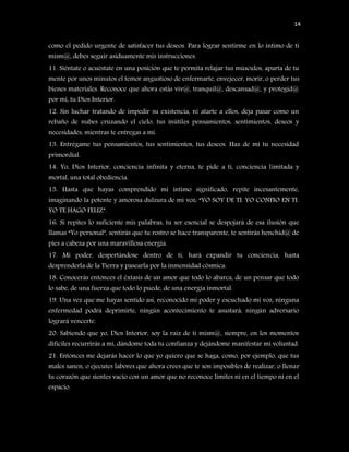 14


como el pedido urgente de satisfacer tus deseos. Para lograr sentirme en lo íntimo de ti
mism@, debes seguir asiduamente mis instrucciones.
11. Siéntate o acuéstate en una posición que te permita relajar tus músculos, aparta de tu
mente por unos minutos el temor angustioso de enfermarte, envejecer, morir, o perder tus
bienes materiales. Reconoce que ahora estás viv@, tranquil@, descansad@, y protegid@
por mí, tu Dios Interior.
12. Sin luchar tratando de impedir su existencia, ni atarte a ellos, deja pasar como un
rebaño de nubes cruzando el cielo, tus inútiles pensamientos, sentimientos, deseos y
necesidades, mientras te entregas a mí.
13. Entrégame tus pensamientos, tus sentimientos, tus deseos. Haz de mí tu necesidad
primordial.
14. Yo, Dios Interior, conciencia infinita y eterna, te pide a ti, conciencia limitada y
mortal, una total obediencia.
15. Hasta que hayas comprendido mi íntimo significado, repite incesantemente,
imaginando la potente y amorosa dulzura de mi voz: “YO SOY DE TI. YO CONFIO EN TI.
YO TE HAGO FELIZ”.
16. Si repites lo suficiente mis palabras, tu ser esencial se despojará de esa ilusión que
llamas “Yo personal”, sentirás que tu rostro se hace transparente, te sentirás henchid@ de
pies a cabeza por una maravillosa energía.
17. Mi poder, despertándose dentro de ti, hará expandir tu conciencia, hasta
desprenderla de la Tierra y pasearla por la inmensidad cósmica.
18. Conocerás entonces el éxtasis de un amor que todo lo abarca, de un pensar que todo
lo sabe, de una fuerza que todo lo puede, de una energía inmortal.
19. Una vez que me hayas sentido así, reconocido mi poder y escuchado mi voz, ninguna
enfermedad podrá deprimirte, ningún acontecimiento te asustará, ningún adversario
logrará vencerte.
20. Sabiendo que yo, Dios Interior, soy la raíz de ti mism@, siempre, en los momentos
difíciles recurrirás a mí, dándome toda tu confianza y dejándome manifestar mi voluntad.
21. Entonces me dejarás hacer lo que yo quiero que se haga, como, por ejemplo, que tus
males sanen, o ejecutes labores que ahora crees que te son imposibles de realizar, o llenar
tu corazón que sientes vacío con un amor que no reconoce límites ni en el tiempo ni en el
espacio.
 