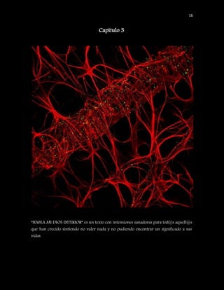 16


                                   Capítulo 3




“HABLA MI DIOS INTERIOR” es un texto con intensiones sanadoras para tod@s aquell@s
que han crecido sintiendo no valer nada y no pudiendo encontrar un significado a sus
vidas.
 