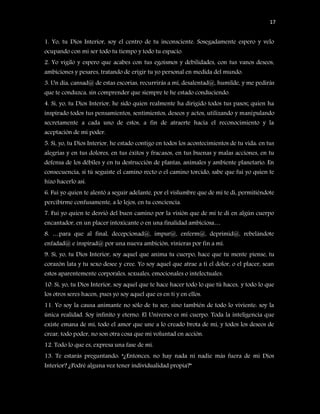 17


1. Yo, tu Dios Interior, soy el centro de tu inconsciente. Sosegadamente espero y velo
ocupando con mi ser todo tu tiempo y todo tu espacio.
2. Yo vigilo y espero que acabes con tus egoísmos y debilidades, con tus vanos deseos,
ambiciones y pesares, tratando de erigir tu yo personal en medida del mundo.
3. Un día, cansad@ de estas escorias, recurrirás a mí, desalentad@, humilde, y me pedirás
que te conduzca, sin comprender que siempre te he estado conduciendo.
4. Sí, yo, tu Dios Interior, he sido quien realmente ha dirigido todos tus pasos; quien ha
inspirado todos tus pensamientos, sentimientos, deseos y actos, utilizando y manipulando
secretamente a cada uno de estos, a fin de atraerte hacia el reconocimiento y la
aceptación de mi poder.
5. Sí, yo, tu Dios Interior, he estado contigo en todos los acontecimientos de tu vida: en tus
alegrías y en tus dolores, en tus éxitos y fracasos, en tus buenas y malas acciones, en tu
defensa de los débiles y en tu destrucción de plantas, animales y ambiente planetario. En
consecuencia, si tú seguiste el camino recto o el camino torcido, sabe que fui yo quien te
hizo hacerlo así.
6. Fui yo quien te alentó a seguir adelante, por el vislumbre que de mí te di, permitiéndote
percibirme confusamente, a lo lejos, en tu conciencia.
7. Fui yo quien te desvió del buen camino por la visión que de mí te di en algún cuerpo
encantador, en un placer intoxicante o en una finalidad ambiciosa…
8. …para que al final, decepcionad@, impur@, enferm@, deprimid@, rebelándote
enfadad@ e inspirad@ por una nueva ambición, vinieras por fin a mí.
9. Sí, yo, tu Dios Interior, soy aquel que anima tu cuerpo, hace que tu mente piense, tu
corazón lata y tu sexo desee y cree. Yo soy aquel que atrae a ti el dolor, o el placer, sean
estos aparentemente corporales, sexuales, emocionales o intelectuales.
10. Sí, yo, tu Dios Interior, soy aquel que te hace hacer todo lo que tú haces, y todo lo que
los otros seres hacen, pues yo soy aquel que es en ti y en ellos.
11. Yo soy la causa animante no sólo de tu ser, sino también de todo lo viviente: soy la
única realidad. Soy infinito y eterno. El Universo es mi cuerpo. Toda la inteligencia que
existe emana de mí, todo el amor que une a lo creado brota de mí, y todos los deseos de
crear, todo poder, no son otra cosa que mi voluntad en acción.
12. Todo lo que es, expresa una fase de mí.
13. Te estarás preguntando: “¿Entonces, no hay nada ni nadie más fuera de mi Dios
Interior? ¿Podré alguna vez tener individualidad propia?”
 