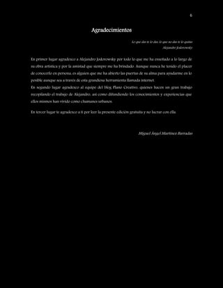 6


                                      Agradecimientos
                                                                Lo que das te lo das, lo que no das te lo quitas
                                                                                        Alejandro Jodorowsky


En primer lugar agradezco a Alejandro Jodorowsky por todo lo que me ha enseñado a lo largo de
su obra artística y por la amistad que siempre me ha brindado. Aunque nunca he tenido el placer
de conocerlo en persona, es alguien que me ha abierto las puertas de su alma para ayudarme en lo
posible aunque sea a través de esta grandiosa herramienta llamada internet.
En segundo lugar agradezco al equipo del blog Plano Creativo, quienes hacen un gran trabajo
recopilando el trabajo de Alejandro, así como difundiendo los conocimientos y experiencias que
ellos mismos han vivido como chamanes urbanos.

En tercer lugar te agradezco a ti por leer la presente edición gratuita y no lucrar con ella.




                                                                     Miguel Ángel Martínez Barradas
 