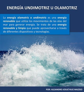 ENERGÍA UNDIMOTRIZ U OLAMOTRIZ
POR: ALEJANDRO JOSUÉ RUIZ MAZZEO
La energía olamotriz o undimotriz es una energía
renovable que utiliza los movimientos de las olas del
mar para generar energía. Se trata de una energía
renovable y limpia que puede aprovecharse a través
de diferentes dispositivos y tecnologías.
Alejandro Ruiz Mazzeo
 