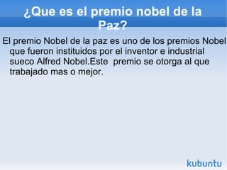 ¿Que es el premio nobel de la Paz? El premio Nobel de la paz es uno de los premios Nobel que fueron instituidos por el inventor e industrial sueco Alfred Nobel.Este  premio se otorga al que trabajado mas o mejor. 