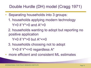 Double Hurdle (DH) model (Cragg 1971)Separating households into 3 groups:    1. households applying modern technology       Y>0 if Y*>0 and A*>0   2. households wanting to adopt but reporting no positive application       Y=0 if Y*>0 but A*<=0   3. households choosing not to adopt       Y=0 if Y*<=0 regardless A*more efficient and consistent ML estimatesPage 12