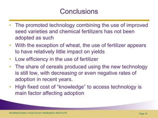 ConclusionsThe promoted technology combining the use of improved seed varieties and chemical fertilizers has not been adopted as suchWith the exception of wheat, the use of fertilizer appears to have relatively little impact on yieldsLow efficiency in the use of fertilizerThe share of cereals produced using the new technology is still low, with decreasing or even negative rates of adoption in recent years. High fixed cost of “knowledge” to access technology is main factor affecting adoptionPage 16